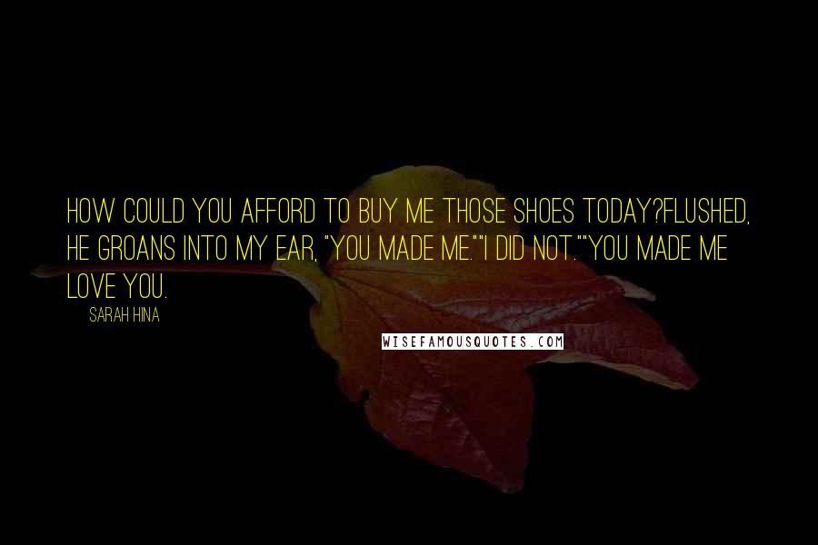 Sarah Hina quotes: How could you afford to buy me those shoes today?Flushed, he groans into my ear, "You made me.""I did not.""You made me love you. Sarah Hina quotes: How could you afford to buy me those shoes today?Flushed, he groans into my ear, "You made me.""I did not.""You made me love you.