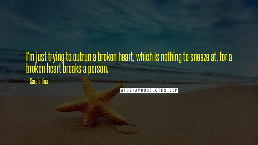 Sarah Hina quotes: I'm just trying to outrun a broken heart, which is nothing to sneeze at, for a broken heart breaks a person. Sarah Hina quotes: I'm just trying to outrun a broken heart, which is nothing to sneeze at, for a broken heart breaks a person.