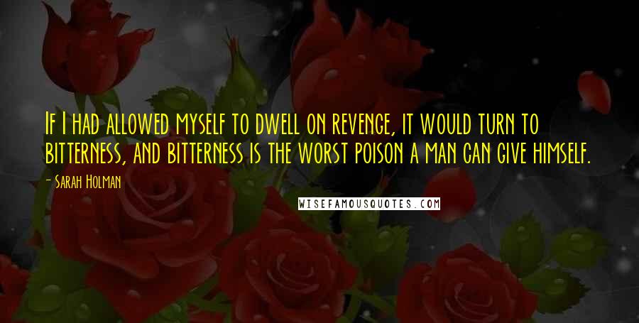 Sarah Holman quotes: If I had allowed myself to dwell on revenge, it would turn to bitterness, and bitterness is the worst poison a man can give himself. Sarah Holman quotes: If I had allowed myself to dwell on revenge, it would turn to bitterness, and bitterness is the worst poison a man can give himself.
