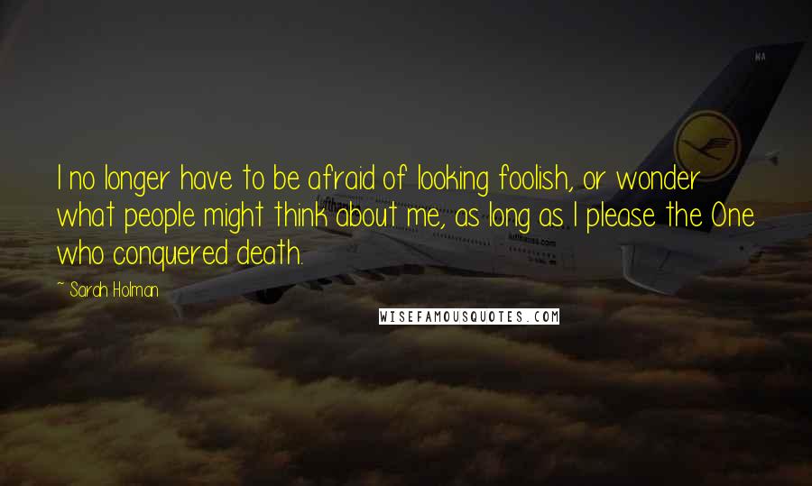 Sarah Holman quotes: I no longer have to be afraid of looking foolish, or wonder what people might think about me, as long as I please the One who conquered death. Sarah Holman quotes: I no longer have to be afraid of looking foolish, or wonder what people might think about me, as long as I please the One who conquered death.
