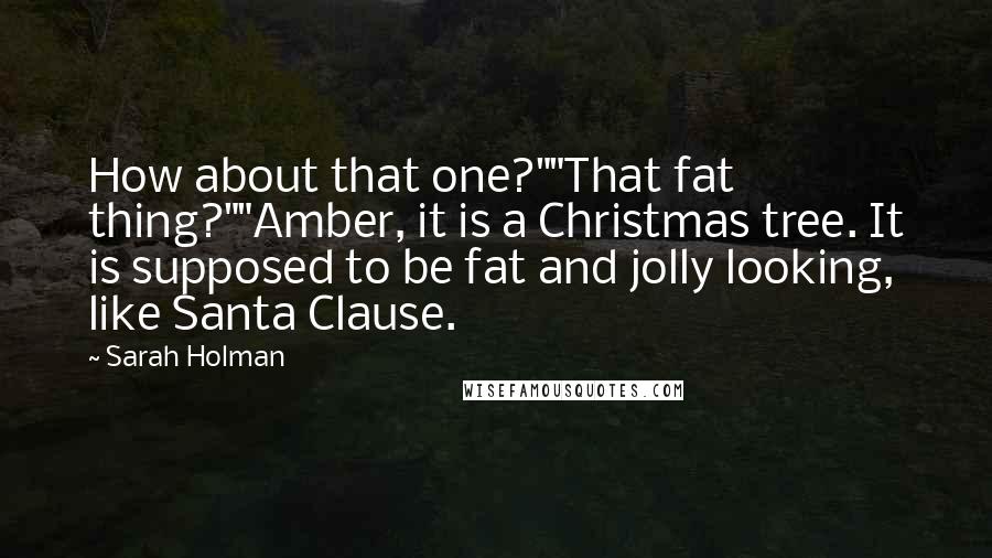 Sarah Holman quotes: How about that one?""That fat thing?""Amber, it is a Christmas tree. It is supposed to be fat and jolly looking, like Santa Clause. Sarah Holman quotes: How about that one?""That fat thing?""Amber, it is a Christmas tree. It is supposed to be fat and jolly looking, like Santa Clause.