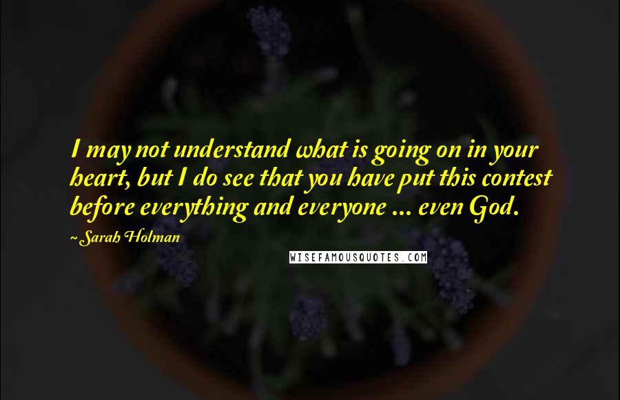 Sarah Holman quotes: I may not understand what is going on in your heart, but I do see that you have put this contest before everything and everyone ... even God. Sarah Holman quotes: I may not understand what is going on in your heart, but I do see that you have put this contest before everything and everyone ... even God.