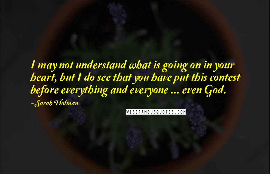 Sarah Holman quotes: I may not understand what is going on in your heart, but I do see that you have put this contest before everything and everyone ... even God.