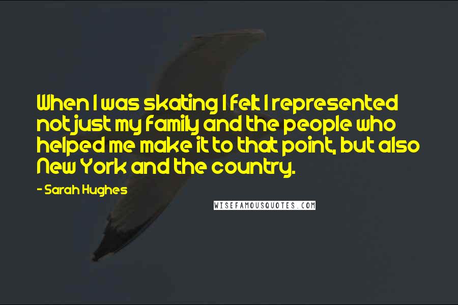 Sarah Hughes quotes: When I was skating I felt I represented not just my family and the people who helped me make it to that point, but also New York and the country. Sarah Hughes quotes: When I was skating I felt I represented not just my family and the people who helped me make it to that point, but also New York and the country.