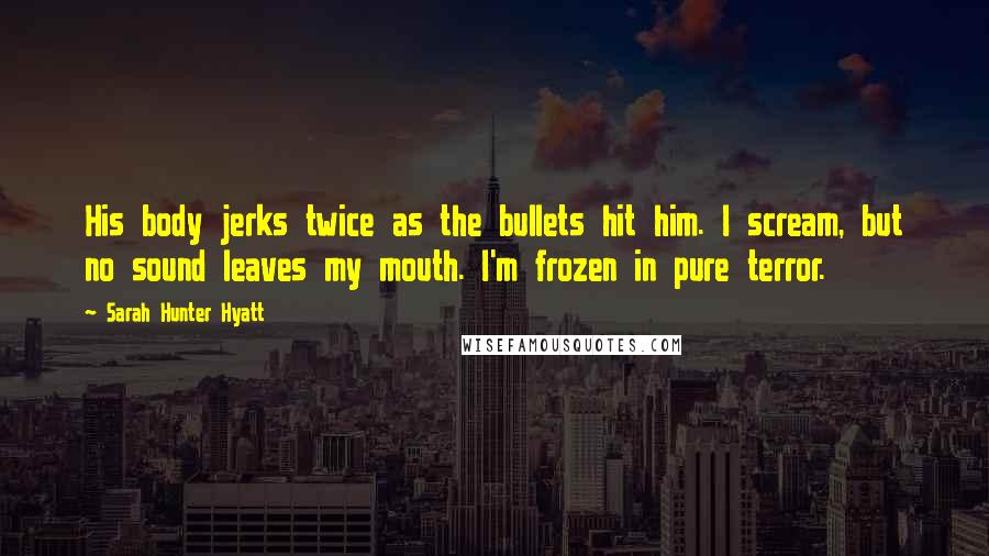 Sarah Hunter Hyatt quotes: His body jerks twice as the bullets hit him. I scream, but no sound leaves my mouth. I'm frozen in pure terror. Sarah Hunter Hyatt quotes: His body jerks twice as the bullets hit him. I scream, but no sound leaves my mouth. I'm frozen in pure terror.