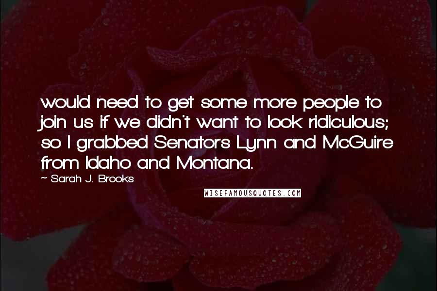 Sarah J. Brooks quotes: would need to get some more people to join us if we didn't want to look ridiculous; so I grabbed Senators Lynn and McGuire from Idaho and Montana.