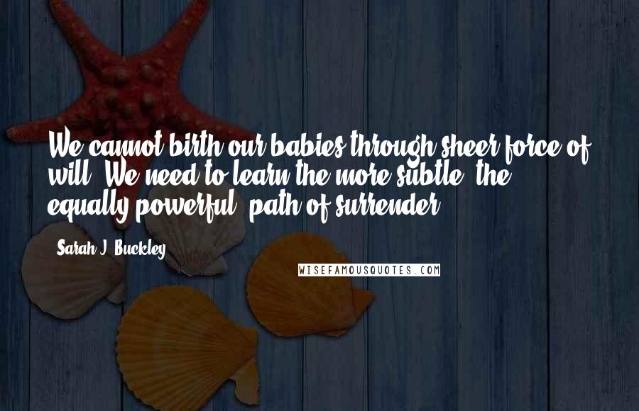 Sarah J. Buckley quotes: We cannot birth our babies through sheer force of will. We need to learn the more subtle, the equally powerful, path of surrender.