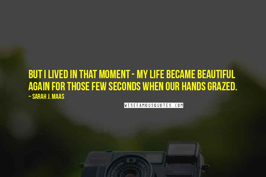 Sarah J. Maas quotes: But I lived in that moment - my life became beautiful again for those few seconds when our hands grazed.