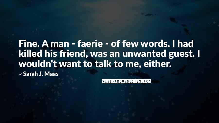 Sarah J. Maas quotes: Fine. A man - faerie - of few words. I had killed his friend, was an unwanted guest. I wouldn't want to talk to me, either.