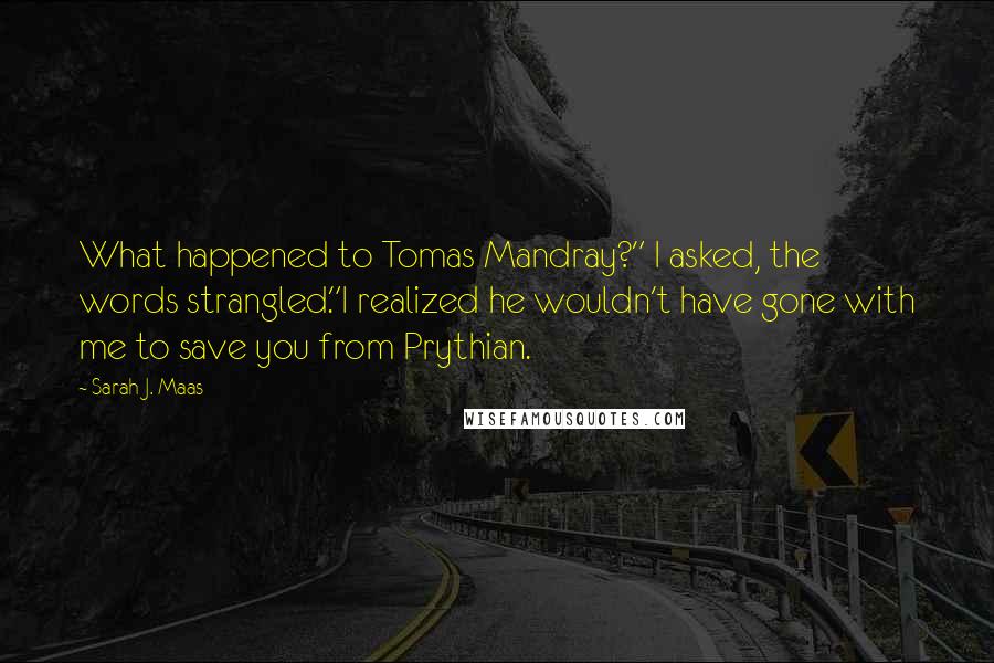 Sarah J. Maas quotes: What happened to Tomas Mandray?" I asked, the words strangled."I realized he wouldn't have gone with me to save you from Prythian.