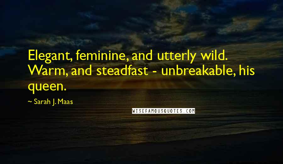Sarah J. Maas quotes: Elegant, feminine, and utterly wild. Warm, and steadfast - unbreakable, his queen.