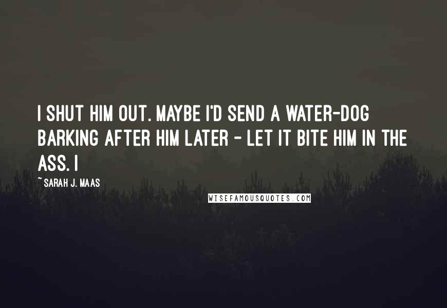 Sarah J. Maas quotes: I shut him out. Maybe I'd send a water-dog barking after him later - let it bite him in the ass. I