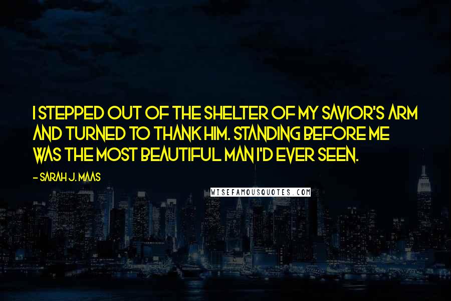 Sarah J. Maas quotes: I stepped out of the shelter of my savior's arm and turned to thank him. Standing before me was the most beautiful man I'd ever seen.