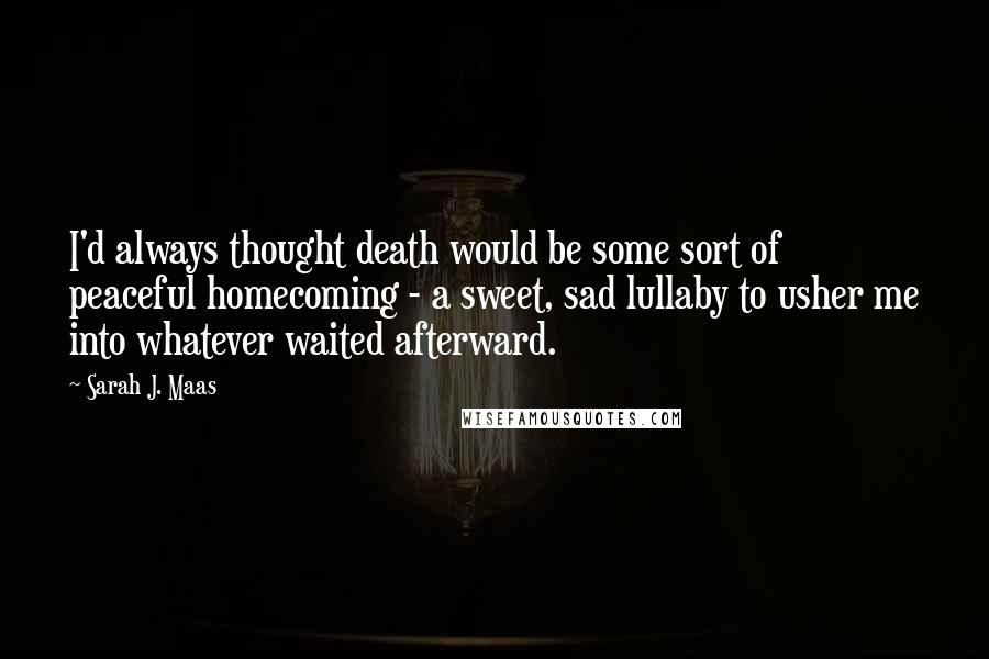 Sarah J. Maas quotes: I'd always thought death would be some sort of peaceful homecoming - a sweet, sad lullaby to usher me into whatever waited afterward.