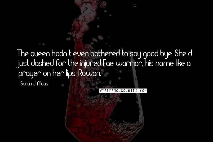 Sarah J. Maas quotes: The queen hadn't even bothered to say good-bye. She'd just dashed for the injured Fae warrior, his name like a prayer on her lips. Rowan.