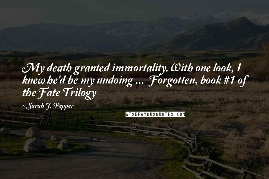 Sarah J. Pepper quotes: My death granted immortality.With one look, I knew he'd be my undoing ... Forgotten, book #1 of the Fate Trilogy Sarah J. Pepper quotes: My death granted immortality.With one look, I knew he'd be my undoing ... Forgotten, book #1 of the Fate Trilogy