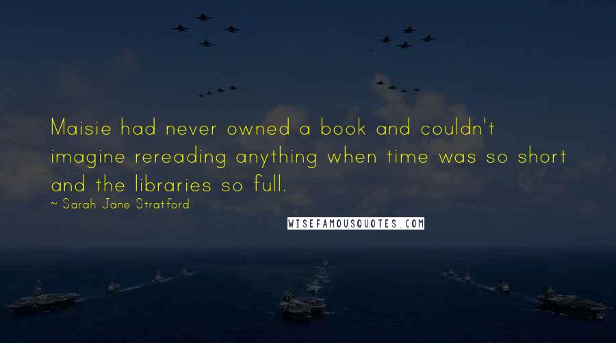 Sarah Jane Stratford quotes: Maisie had never owned a book and couldn't imagine rereading anything when time was so short and the libraries so full.