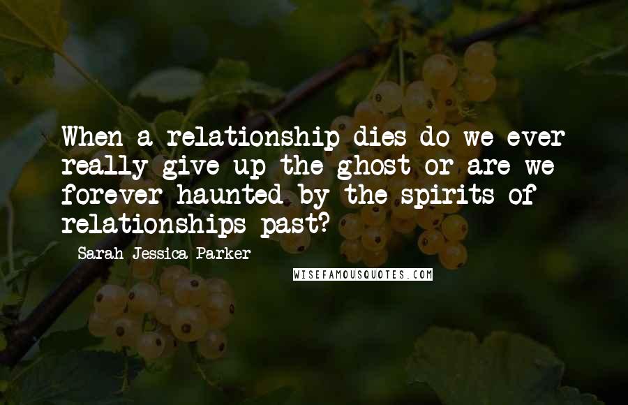Sarah Jessica Parker quotes: When a relationship dies do we ever really give up the ghost or are we forever haunted by the spirits of relationships past?