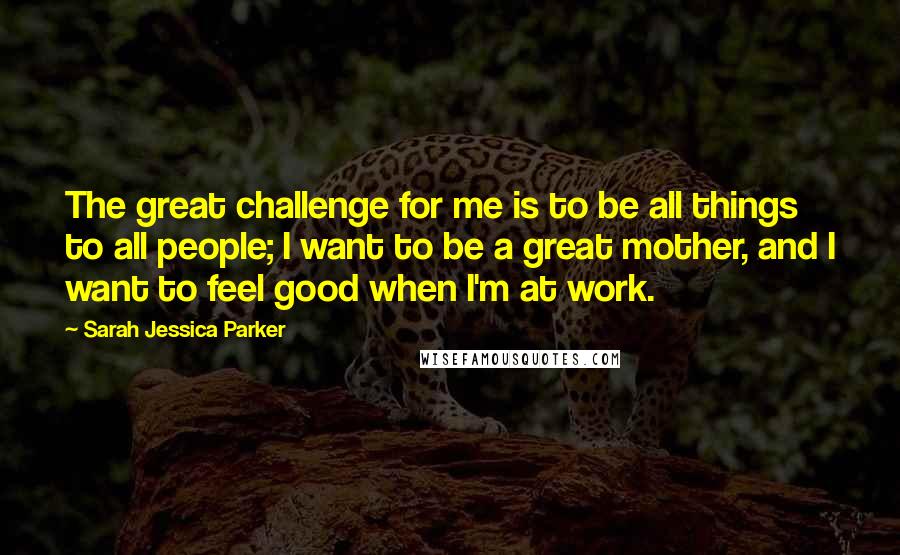 Sarah Jessica Parker quotes: The great challenge for me is to be all things to all people; I want to be a great mother, and I want to feel good when I'm at work.