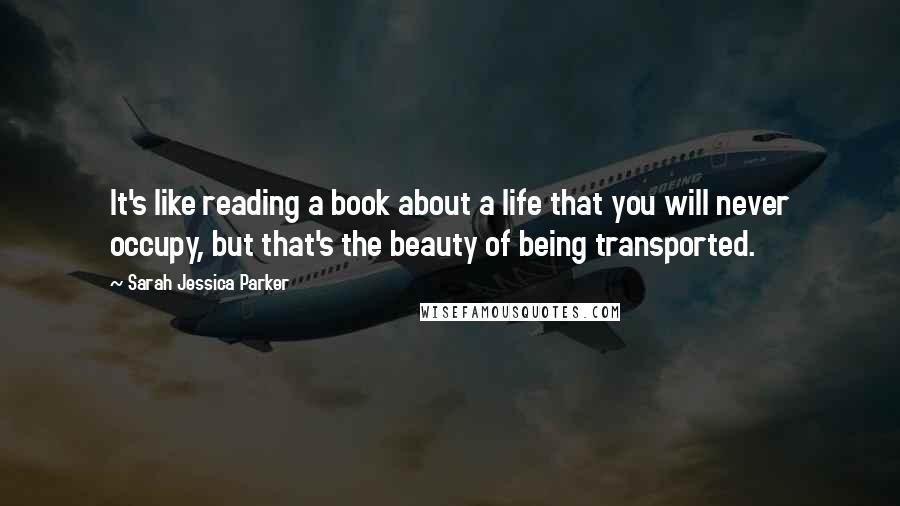 Sarah Jessica Parker quotes: It's like reading a book about a life that you will never occupy, but that's the beauty of being transported.