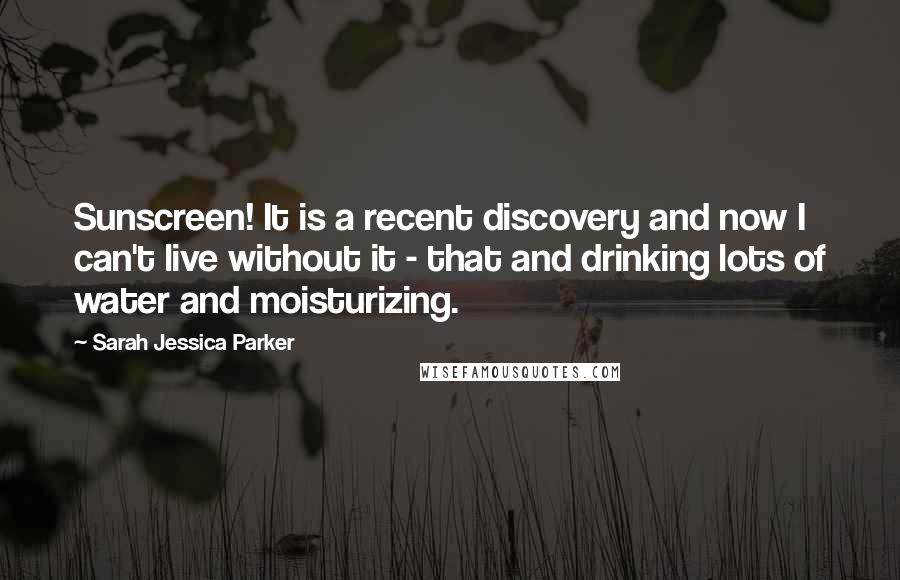 Sarah Jessica Parker quotes: Sunscreen! It is a recent discovery and now I can't live without it - that and drinking lots of water and moisturizing.
