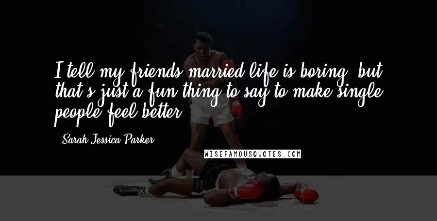 Sarah Jessica Parker quotes: I tell my friends married life is boring, but that's just a fun thing to say to make single people feel better.