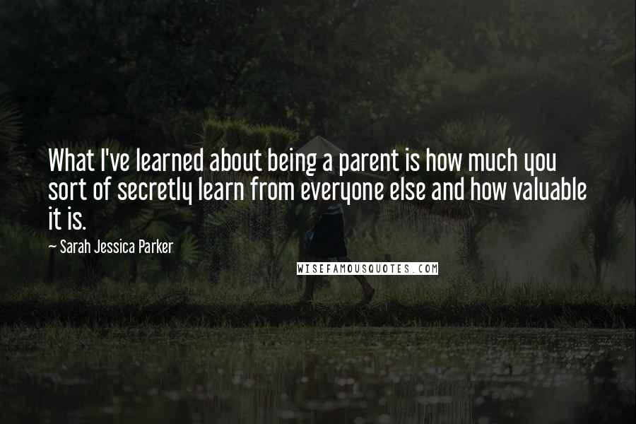 Sarah Jessica Parker quotes: What I've learned about being a parent is how much you sort of secretly learn from everyone else and how valuable it is.