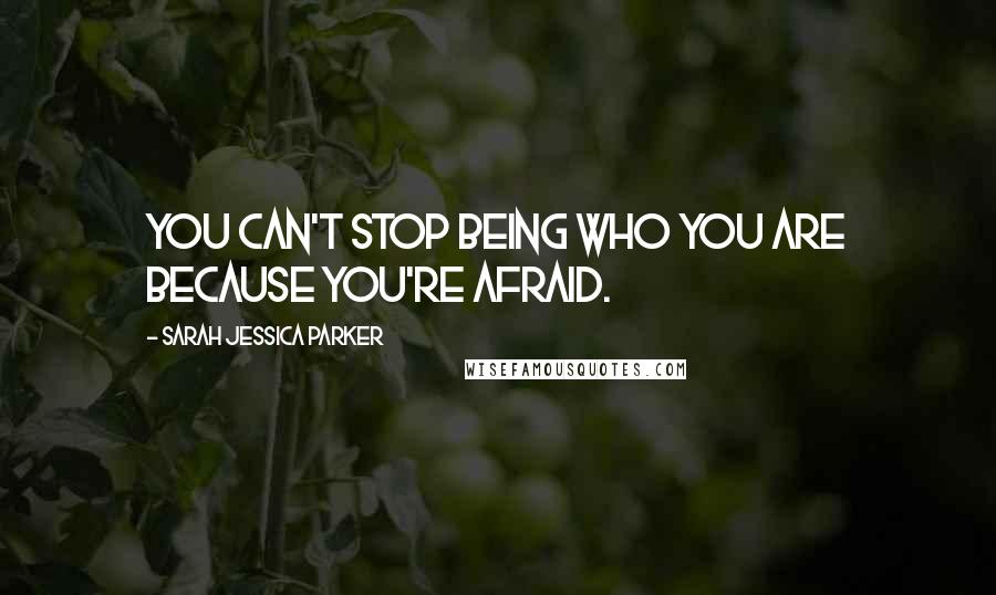 Sarah Jessica Parker quotes: You can't stop being who you are because you're afraid.