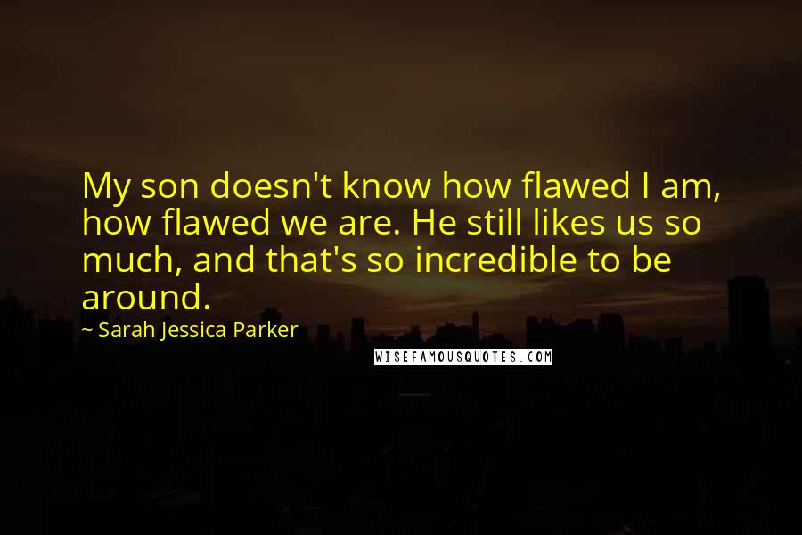 Sarah Jessica Parker quotes: My son doesn't know how flawed I am, how flawed we are. He still likes us so much, and that's so incredible to be around.