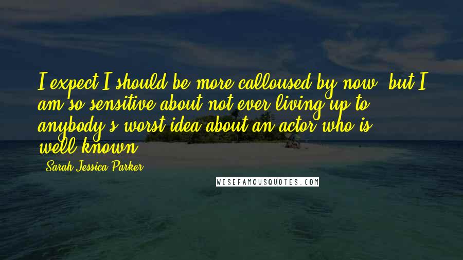 Sarah Jessica Parker quotes: I expect I should be more calloused by now, but I am so sensitive about not ever living up to anybody's worst idea about an actor who is well-known.