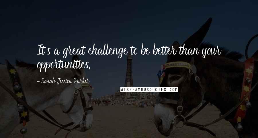 Sarah Jessica Parker quotes: It's a great challenge to be better than your opportunities.