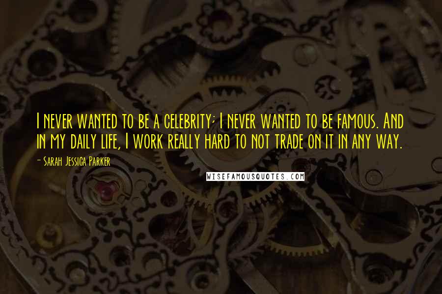 Sarah Jessica Parker quotes: I never wanted to be a celebrity; I never wanted to be famous. And in my daily life, I work really hard to not trade on it in any way.