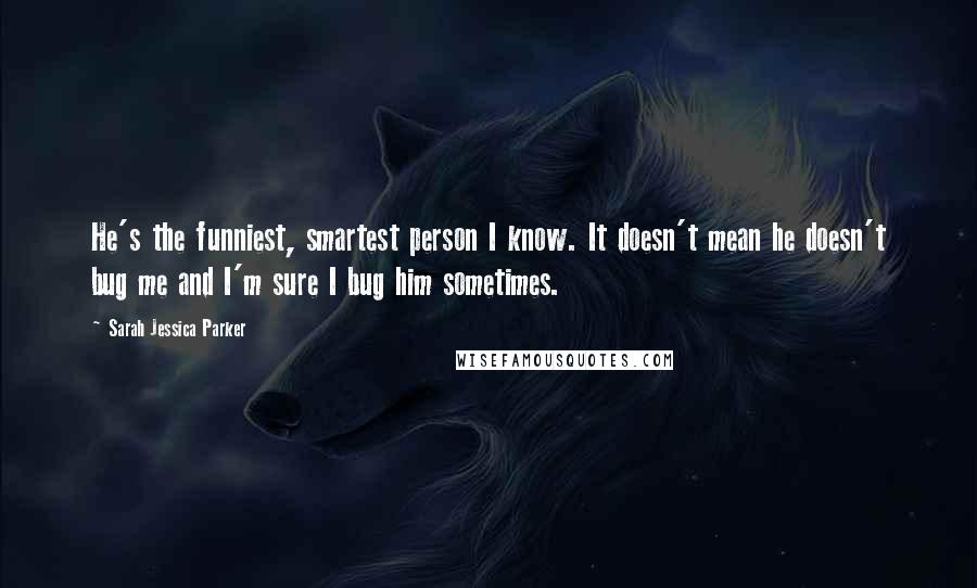 Sarah Jessica Parker quotes: He's the funniest, smartest person I know. It doesn't mean he doesn't bug me and I'm sure I bug him sometimes.