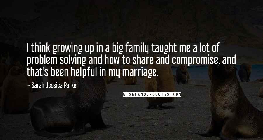Sarah Jessica Parker quotes: I think growing up in a big family taught me a lot of problem solving and how to share and compromise, and that's been helpful in my marriage.
