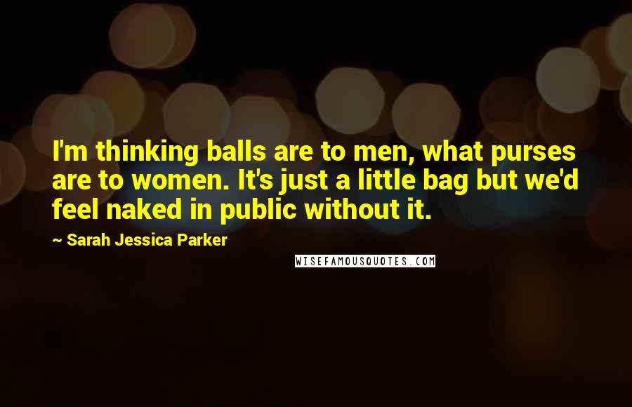 Sarah Jessica Parker quotes: I'm thinking balls are to men, what purses are to women. It's just a little bag but we'd feel naked in public without it.