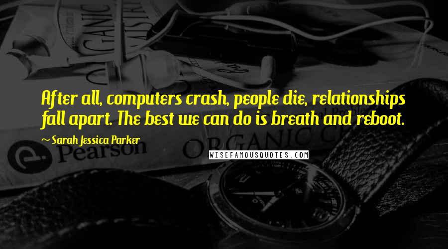 Sarah Jessica Parker quotes: After all, computers crash, people die, relationships fall apart. The best we can do is breath and reboot.