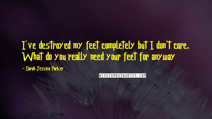 Sarah Jessica Parker quotes: I've destroyed my feet completely but I don't care. What do you really need your feet for anyway