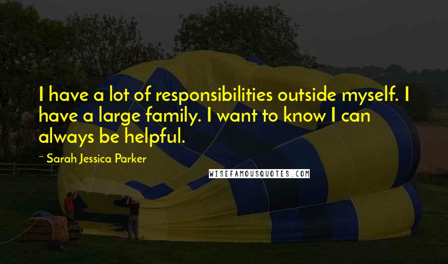 Sarah Jessica Parker quotes: I have a lot of responsibilities outside myself. I have a large family. I want to know I can always be helpful.