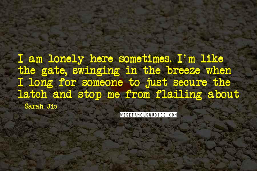 Sarah Jio quotes: I am lonely here sometimes. I'm like the gate, swinging in the breeze when I long for someone to just secure the latch and stop me from flailing about