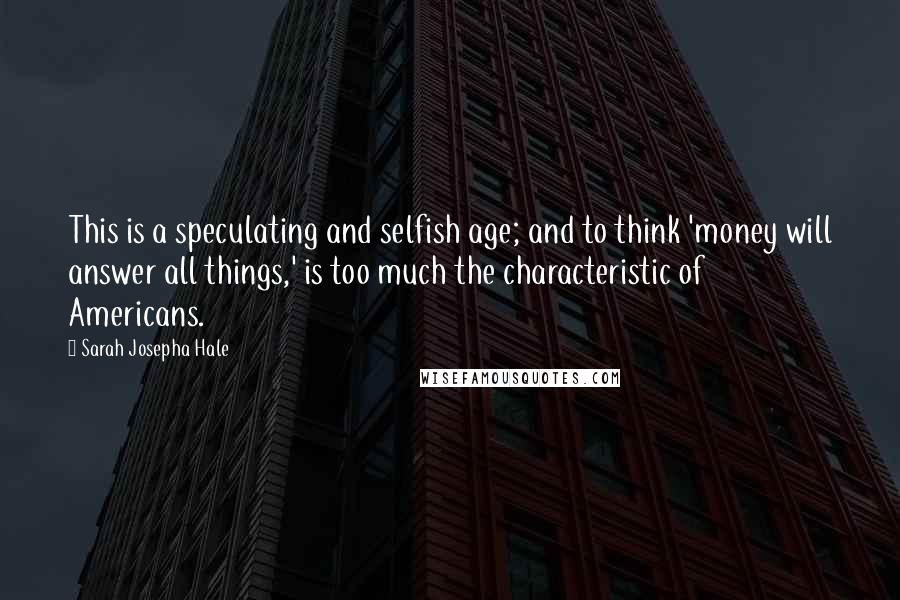 Sarah Josepha Hale quotes: This is a speculating and selfish age; and to think 'money will answer all things,' is too much the characteristic of Americans.