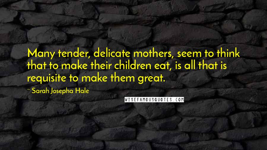 Sarah Josepha Hale quotes: Many tender, delicate mothers, seem to think that to make their children eat, is all that is requisite to make them great.
