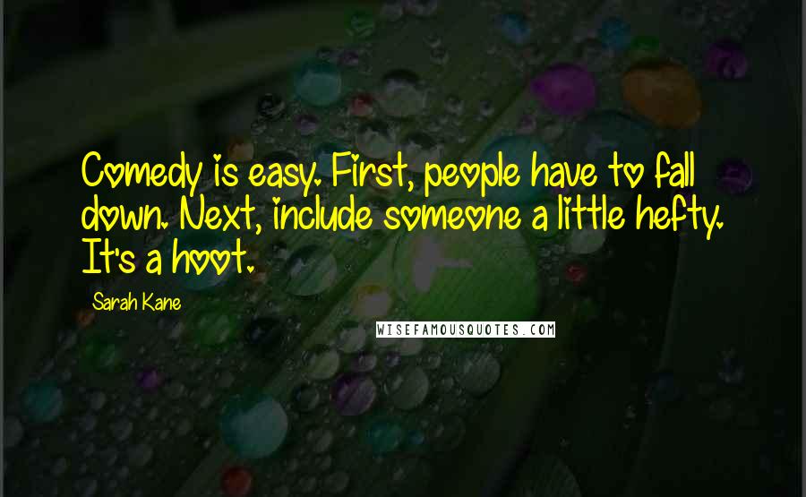 Sarah Kane quotes: Comedy is easy. First, people have to fall down. Next, include someone a little hefty. It's a hoot. Sarah Kane quotes: Comedy is easy. First, people have to fall down. Next, include someone a little hefty. It's a hoot.
