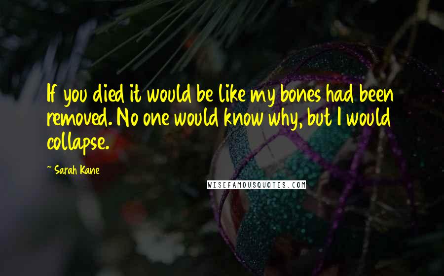 Sarah Kane quotes: If you died it would be like my bones had been removed. No one would know why, but I would collapse. Sarah Kane quotes: If you died it would be like my bones had been removed. No one would know why, but I would collapse.