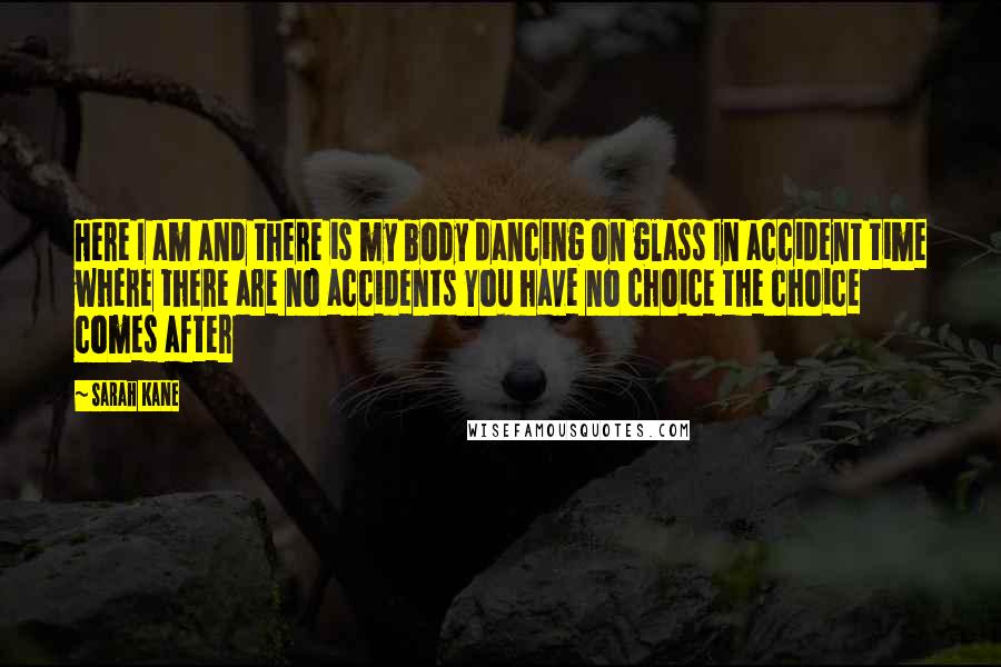 Sarah Kane quotes: Here I am and there is my body dancing on glass In accident time where there are no accidents You have no choice the choice comes after
