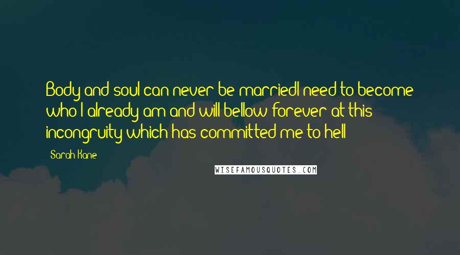 Sarah Kane quotes: Body and soul can never be marriedI need to become who I already am and will bellow forever at this incongruity which has committed me to hell