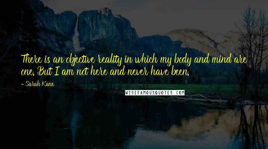 Sarah Kane quotes: There is an objective reality in which my body and mind are one. But I am not here and never have been. Sarah Kane quotes: There is an objective reality in which my body and mind are one. But I am not here and never have been.