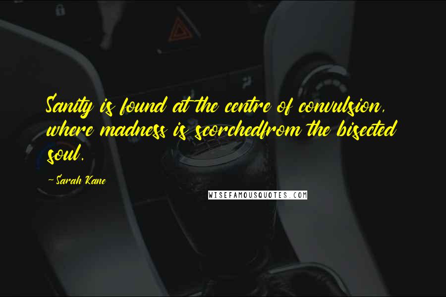 Sarah Kane quotes: Sanity is found at the centre of convulsion, where madness is scorchedfrom the bisected soul. Sarah Kane quotes: Sanity is found at the centre of convulsion, where madness is scorchedfrom the bisected soul.