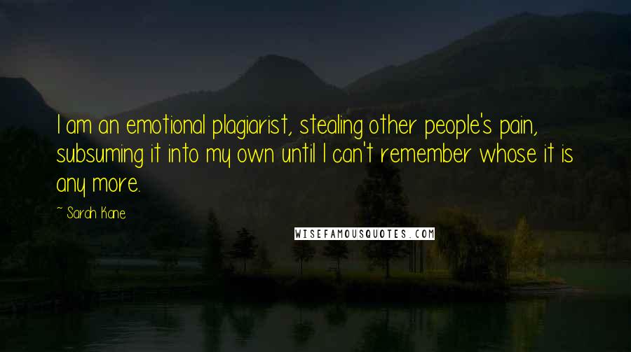 Sarah Kane quotes: I am an emotional plagiarist, stealing other people's pain, subsuming it into my own until I can't remember whose it is any more.