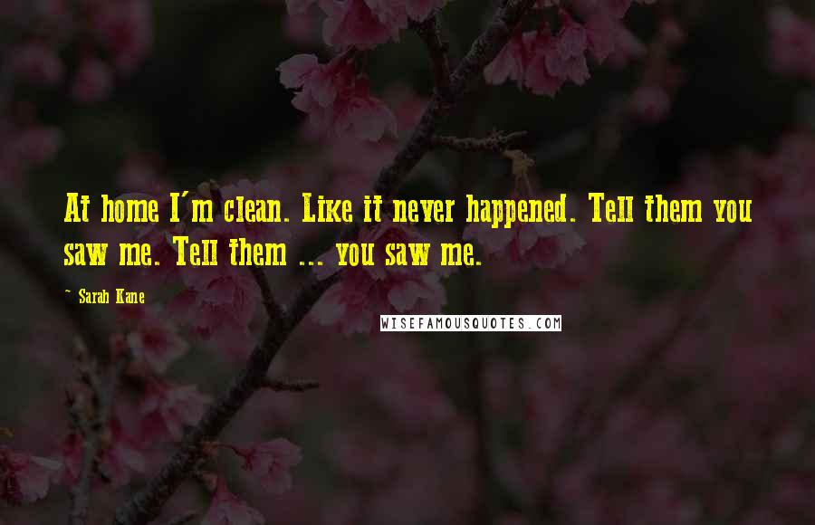 Sarah Kane quotes: At home I'm clean. Like it never happened. Tell them you saw me. Tell them ... you saw me. Sarah Kane quotes: At home I'm clean. Like it never happened. Tell them you saw me. Tell them ... you saw me.