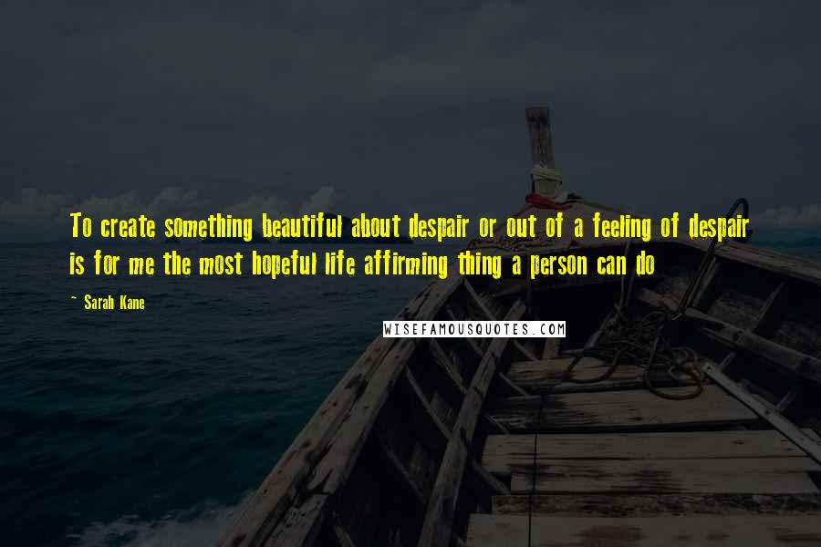 Sarah Kane quotes: To create something beautiful about despair or out of a feeling of despair is for me the most hopeful life affirming thing a person can do